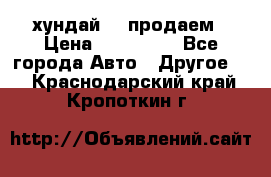 хундай 78 продаем › Цена ­ 650 000 - Все города Авто » Другое   . Краснодарский край,Кропоткин г.